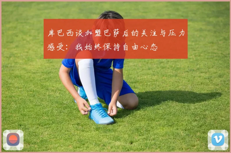 库巴西谈加盟巴萨后的关注与压力感受：我始终保持自由心态