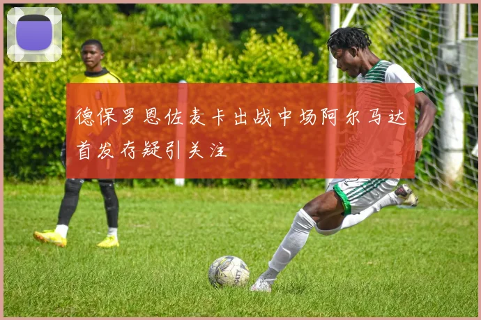 德保罗恩佐麦卡出战中场阿尔马达首发存疑引关注