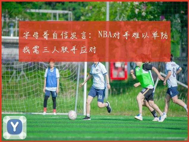 字母哥自信发言：NBA对手难以单防我需三人联手应对