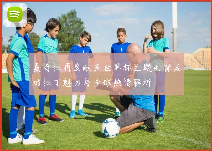 夏奇拉再度献声世界杯主题曲背后的拉丁魅力与全球热情解析