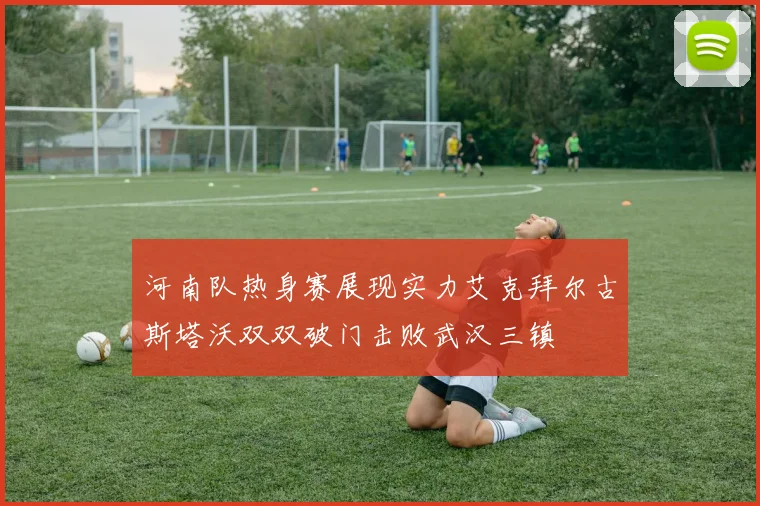河南队热身赛展现实力艾克拜尔古斯塔沃双双破门击败武汉三镇