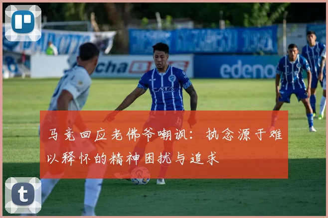 马竞回应老佛爷嘲讽：执念源于难以释怀的精神困扰与追求