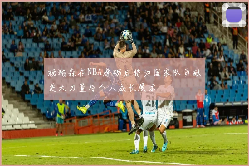 杨瀚森在NBA磨砺后将为国家队贡献更大力量与个人成长展示