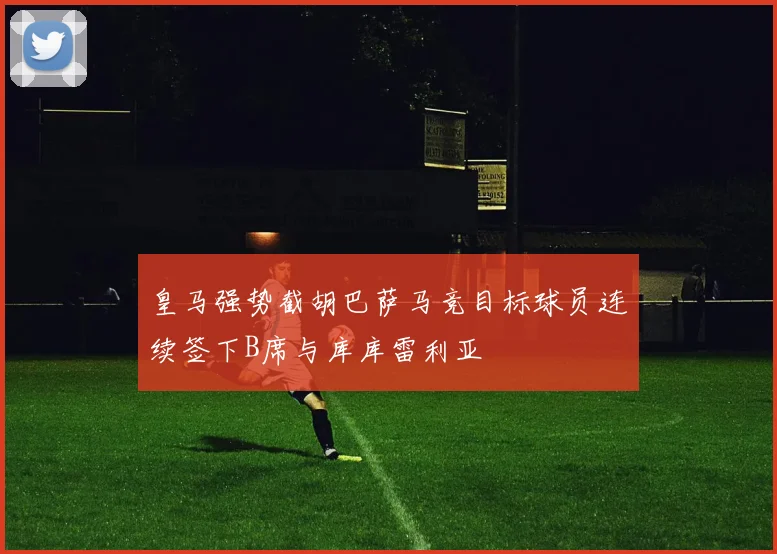 皇马强势截胡巴萨马竞目标球员连续签下B席与库库雷利亚
