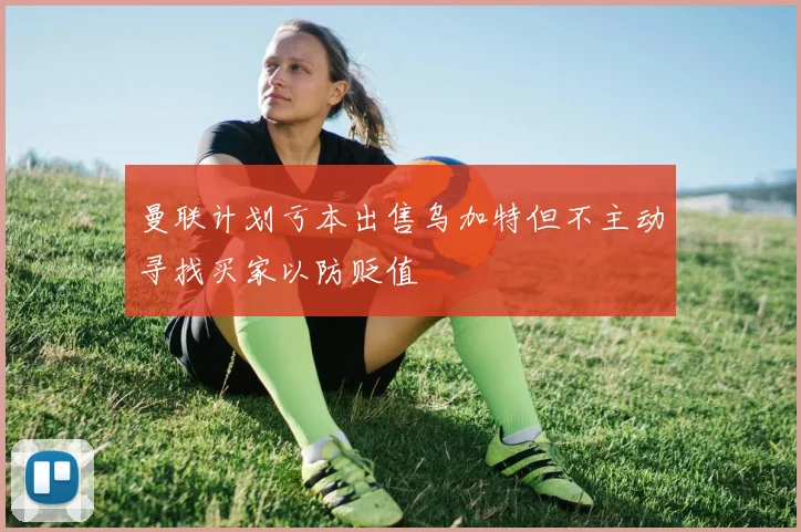 曼联计划亏本出售乌加特但不主动寻找买家以防贬值