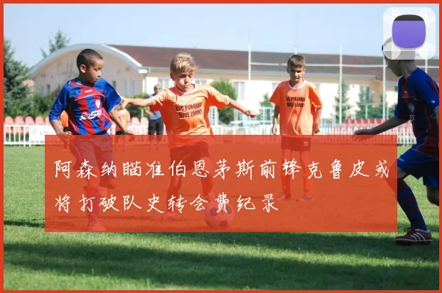 阿森纳瞄准伯恩茅斯前锋克鲁皮或将打破队史转会费纪录