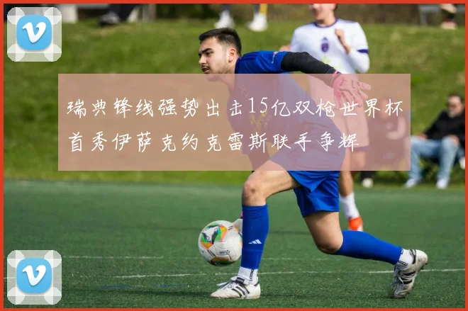 瑞典锋线强势出击15亿双枪世界杯首秀伊萨克约克雷斯联手争辉