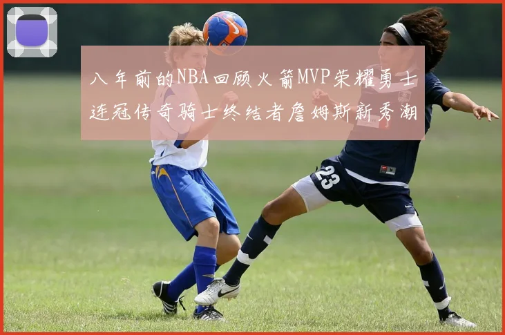 八年前的NBA回顾火箭MVP荣耀勇士连冠传奇骑士终结者詹姆斯新秀潮流涌动